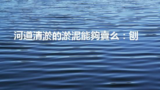 河道清淤的淤泥能夠賣么：刨析清淤工程中的技術(shù)難題，探索以后創(chuàng)新方向！